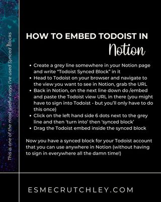 This tip has been so handy for me that I actually have 2; one for my 'Today' view in Todoist, and another one for my 'Upcoming' view.
You can pop the synced block anywhere without needing to sign into Todoist all the time.
Synced blocks aren’t just for information contained in Notion, anything you can embed in Notion you can pop into a synced block.
Caveat: This doesn’t work on mobile and the Notion app has issues with it staying signed into Todoist on Mac (I don’t have a Windows machine to test it out on)
If you like random tips like this, you might like to follow me, or not, you do you boo xoxo
==========
Hi, I’m Esme, an #OnlineBusinessManager for #FemaleEntrepreneurs.
I support #FemaleOwnedBusiness’ with #Systems and #Operations
I’m a self-confessed #Entreprenerd (#Entrepreneur + #Nerd), and SOPs and documentation are my love language.
My newsletter is called #SystemsAndGlitter; you might like it.