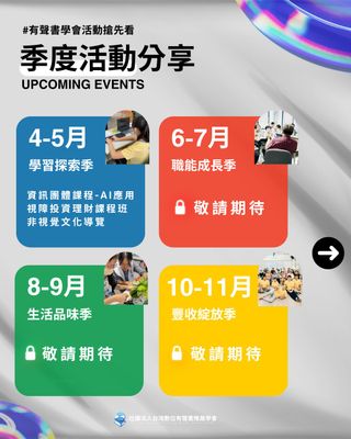 ☀┄┄ 有聲書學會季度活動分享┄┄☀
⠀⠀⠀⠀⠀⠀⠀⠀⠀⠀⠀
「有聲書學會最近有沒有活動呀？」小編最近收到許多人打來詢問。
放心！今年我們將持續陪你一起探索、學習、成長！帶給你更完整、豐富又實用的課程及活動，說曹操曹操到～✨
這趟旅程分成「學習探索」、「職能成長」、「生活品味」還有「豐收綻放」！
⠀⠀⠀⠀⠀⠀⠀⠀
⠀⠀
▌4-5月 學習探索季
春天是啟程的季節，而「探索」就是這場旅程的指南針！
本季藍鯨將作為你的旅伴，徜徉在知識的遠洋裡，悠遊潛入新視野🌊

✨精彩課程解鎖：
🔹 資訊團體課程：運用AI學習科技新知，不只懂概念還要會操作
🔹 視障投資理財課程班：掌握適合的財務策略，讓理財變得更簡單
🔹 非視覺文化導覽：藉由多重感官的探索，發現台北的文化風情
⠀⠀⠀⠀⠀⠀⠀⠀⠀⠀⠀⠀

▌6-7月 職能成長季
如果說「學習」是打開世界的大門，「成長」就是為自己搭建更堅實的未來！
本季老鷹將作為你的旅伴，展開翅膀，以銳利的視野俯瞰全局，鎖定目標、精準出擊，幫助你累積職涯競爭力，探索自媒體行銷與數位能力的無限可能！
✨課程未解鎖，敬請期待
⠀⠀⠀⠀⠀⠀⠀⠀⠀⠀⠀⠀

▌8-9月 生活品味季
在快節奏的世界裡，生活的美好往往藏在不經意的時刻。
本季樹懶將作為你的旅伴，邀請你慢下來，一起用細膩的感官品味生活，享受日常的寧靜與心理療癒時光！
✨課程未解鎖，敬請期待
⠀⠀⠀⠀⠀⠀⠀⠀⠀⠀⠀⠀

▌10-11月 豐收綻放季
努力了一整年，是時候迎接收穫，讓自己綻放光芒！
這個季度聰明且充滿好奇心的狐狸將作為你的旅伴，靈活穿梭於不同視角之間，突破框架，發掘自我實現的收穫！
✨課程未解鎖，敬請期待
⠀⠀⠀⠀⠀⠀⠀⠀⠀⠀

你可能很好奇，接下來的三個季度究竟會帶來什麼驚喜？
提升自我成長的能力？感受生活的美好？迎來大豐收的光芒綻放？
🔜 敬請期待
⠀⠀⠀⠀⠀⠀⠀⠀⠀⠀⠀⠀

💬 對了，在這趟旅程中，你對哪個季度的活動感到最好奇呢？
(A)學習探索季 (B)職能成長季 (C)生活品味季 (D)豐收綻放季
下方留言ABCD讓小編和你分享更多！